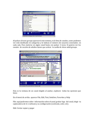 Al pulsar al icono groups aparecerá esta ventana, es la lista de canales, como podemos
ver está clasificado en categorías y te indican el número de usuarios conectados en
cada sala. Para meterse en algún canal basta con pulsar 2 veces. Si quieres ver los
canales de sección de adultos tienes que activar la casilla de show adult groups.
Esta es la ventana de un canal elegido al azahar, explicare todas las opciones que
tiene:
En el menú de arriba aparece File, Edit, Text, Switches, Favorites y Help
File: aquí podremos saber información sobre el canal, grabar logs del canal, elegir tu
capturadora de tv o webcam y su configuración (contraste, color, etc).
Edit: Cortar copiar y pegar
 