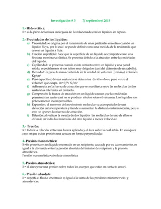 Investigación # 3 7/ septiembre/ 2015
1.- Hidrostática:
R= es la parte de la física encargada de lo relacionado con los líquidos en reposo.
2.- Propiedades de los líquidos:
a) Viscosidad: se origina por el rozamiento de unas partículas con otras cuando un
líquido fluye, por lo cual se puede definir como una medida de la resistencia que
opone un líquido a fluir.
b) Tención superficial: hace que la superficie de un líquido se comporte como una
finísima membrana elástica. Se presenta debido a la atracción entre las moléculas
del líquido.
c) Capilaridad: se presenta cuando existe contacto entre un líquido y una pared
sólida, especialmente si son tubos muy delgados (casi del diámetro de un cabello).
d) Densidad: expresa la masa contenida en la unidad de volumen p=masa/ volumen
Kg/m3
e) Peso específico: de una sustancia se determina dividiendo su peso entre el
volumen que ocupa. Pe=P/V N/m3
f) Adherencia: es la fuerza de atracción que se manifiesta entre las moléculas de dos
sustancias diferentes en contacto.
g) Compresión: la fuerza de atracción en un líquido causan que las moléculas
permanezcan juntas casi no se produce efectos sobre el volumen. Los líquidos son
prácticamente incomprensibles.
h) Expansión: el aumento del movimiento molecular va acompañado de una
elevación en la temperatura y tiende a aumentar la distancia intermolecular, pero a
esto se oponen las fuerzas de atracción.
i) Difusión: al realizar la mezcla de dos líquidos las moléculas de uno de ellos se
difunde en todas las moléculas del otro líquido a menor velocidad.
3.- Presión:
R= Indica la relación entre una fuerza aplicada y el área sobre la cual actúa. En cualquier
caso en que exista presión una actuara en forma perpendicular.
4.-Presión manométrica:
R=Se presenta en un líquido encerrado en un recipiente, causada por su calentamiento, es
igual a la diferencia entre la presión absoluta del interior de recipiente y la presión
atmosférica.
Presión manométrica=absoluta-atmosférica
5.-Presión atmosférica:
R= el aire ejerce una presión sobre todos los cuerpos que están en contacto con él.
6.- Presión absoluta:
R= soporta el fluido encerrado es igual a la suma de las presiones manométricas y
atmosféricas.
 