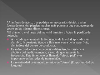 *Alambres de acero, que podrían ser necesarios debido a altas
fuerza de tensión, pierden muchas más potencia que conductores de
cobre en las mismas dimensiones.
*El diámetro y el largo del material también afectan la perdida de
potencia.
 A medida que aumenta la frecuencia de la señal aplicada a un
alambre, la corriente tiende a fluir mas cerca de la superficie,
alejándose del centro de conductor.
 Usando conductores de pequeños diámetro, la resistencia
efectiva del medio aumenta, a medida que aumenta la
frecuencia. Este fenómeno es llamado "efecto piel" y es
importante en las redes de transmisión.
 La resistividad usualmente se mide en “ohms” (Ω) por unidad de
longitud.
 