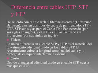 De acuerdo con el sitio web "Diferencias entre" (Difference
Between), existen dos tipos de cable de par trenzado, STP y
UTP. STP son siglas para el Cable Tipo Par trenzado (por
sus siglas en inglés), y el UTP es el Par Trenzado sin
Protección (por sus siglas en inglés).
 Físicas
La única diferencia en el cable STP y UTP es el material del
revestimiento adicional usado en los cables STP. El
revestimiento cubre la longitud completa del cable y lo
protege de cualquier interferencia externa.
 Costo
Debido al material adicional usado en el cable STP, cuesta
más que el UTP.
 