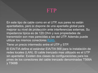 En este tipo de cable como en el UTP, sus pares no están
apantallados, pero sí dispone de una apantalla global para
mejorar su nivel de protección ante interferencias externas. Su
impedancia típica es de 120 Ohm y sus propiedades de
transmisión son mas parecidas a las del UTP. Además puede
utilizar los mismos conectores RJ45.
Tiene un precio intermedio entre el UTP y STP.
El EIA/TIA define el estándar EIA/TIA 568 para la instalación de
redes locales (LAN). El cable trenzado mas utilizado es el UTP
sin apantallar. Existen dos clases de configuraciones para los
pines de los conectores del cable trenzado denominadas T568A
y T568B
 