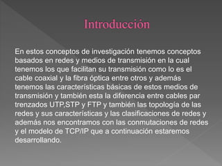 En estos conceptos de investigación tenemos conceptos
basados en redes y medios de transmisión en la cual
tenemos los que facilitan su transmisión como lo es el
cable coaxial y la fibra óptica entre otros y además
tenemos las características básicas de estos medios de
transmisión y también esta la diferencia entre cables par
trenzados UTP,STP y FTP y también las topología de las
redes y sus características y las clasificaciones de redes y
además nos encontramos con las conmutaciones de redes
y el modelo de TCP/IP que a continuación estaremos
desarrollando.
 