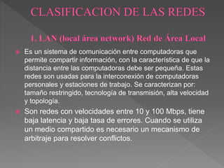  Es un sistema de comunicación entre computadoras que
permite compartir información, con la característica de que la
distancia entre las computadoras debe ser pequeña. Estas
redes son usadas para la interconexión de computadoras
personales y estaciones de trabajo. Se caracterizan por:
tamaño restringido, tecnología de transmisión, alta velocidad
y topología.
 Son redes con velocidades entre 10 y 100 Mbps, tiene
baja latencia y baja tasa de errores. Cuando se utiliza
un medio compartido es necesario un mecanismo de
arbitraje para resolver conflictos.
 