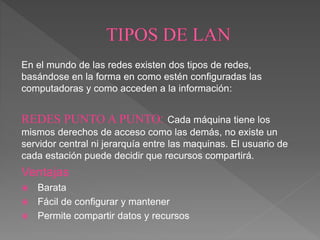 En el mundo de las redes existen dos tipos de redes,
basándose en la forma en como estén configuradas las
computadoras y como acceden a la información:
REDES PUNTO A PUNTO: Cada máquina tiene los
mismos derechos de acceso como las demás, no existe un
servidor central ni jerarquía entre las maquinas. El usuario de
cada estación puede decidir que recursos compartirá.
Ventajas
 Barata
 Fácil de configurar y mantener
 Permite compartir datos y recursos
 