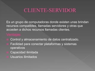 Es un grupo de computadoras donde existen unas brindan
recursos compatibles, llamadas servidores y otras que
acceden a dichos recursos llamadas clientes.
Ventajas
 Control y almacenamiento de datos centralizado.
 Facilidad para conectar plataformas y sistemas
operativos
 Capacidad ilimitada
 Usuarios ilimitados
 