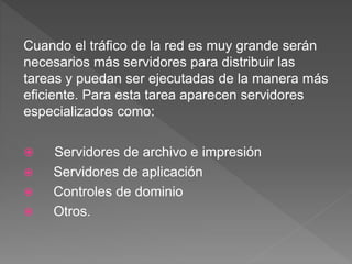 Cuando el tráfico de la red es muy grande serán
necesarios más servidores para distribuir las
tareas y puedan ser ejecutadas de la manera más
eficiente. Para esta tarea aparecen servidores
especializados como:
 Servidores de archivo e impresión
 Servidores de aplicación
 Controles de dominio
 Otros.
 