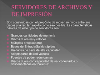 Son construidas con el propósito de mover archivos entre sus
discos y la red tan rápido como sea posible. Las características
básicas de este tipo de servidores son:
 Grandes cantidades de memoria
 Discos duros muy veloces
 Múltiples procesadores
 Buses de Entrada/Salida rápidos
 Unidades de cinta de alta capacidad
 Adaptadores de red veloces
 Fuentes de poder redundantes
 Discos duros con capacidad de ser conectados o
desconectados en “caliente”
 