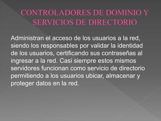 Administran el acceso de los usuarios a la red,
siendo los responsables por validar la identidad
de los usuarios, certificando sus contraseñas al
ingresar a la red. Casi siempre estos mismos
servidores funcionan como servicio de directorio
permitiendo a los usuarios ubicar, almacenar y
proteger datos en la red.
 