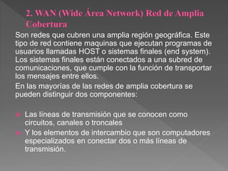 Son redes que cubren una amplia región geográfica. Este
tipo de red contiene maquinas que ejecutan programas de
usuarios llamadas HOST o sistemas finales (end system).
Los sistemas finales están conectados a una subred de
comunicaciones, que cumple con la función de transportar
los mensajes entre ellos.
En las mayorías de las redes de amplia cobertura se
pueden distinguir dos componentes:
 Las líneas de transmisión que se conocen como
circuitos, canales o troncales
 Y los elementos de intercambio que son computadores
especializados en conectar dos o más líneas de
transmisión.
 