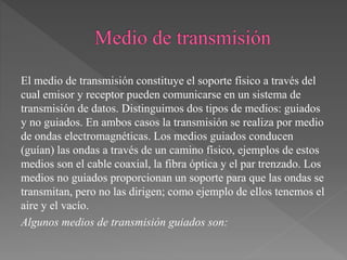 El medio de transmisión constituye el soporte físico a través del
cual emisor y receptor pueden comunicarse en un sistema de
transmisión de datos. Distinguimos dos tipos de medios: guiados
y no guiados. En ambos casos la transmisión se realiza por medio
de ondas electromagnéticas. Los medios guiados conducen
(guían) las ondas a través de un camino físico, ejemplos de estos
medios son el cable coaxial, la fibra óptica y el par trenzado. Los
medios no guiados proporcionan un soporte para que las ondas se
transmitan, pero no las dirigen; como ejemplo de ellos tenemos el
aire y el vacío.
Algunos medios de transmisión guiados son:
 