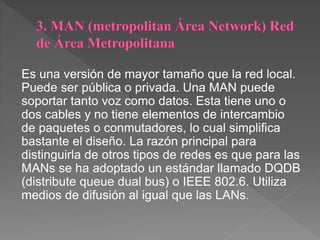 Es una versión de mayor tamaño que la red local.
Puede ser pública o privada. Una MAN puede
soportar tanto voz como datos. Esta tiene uno o
dos cables y no tiene elementos de intercambio
de paquetes o conmutadores, lo cual simplifica
bastante el diseño. La razón principal para
distinguirla de otros tipos de redes es que para las
MANs se ha adoptado un estándar llamado DQDB
(distribute queue dual bus) o IEEE 802.6. Utiliza
medios de difusión al igual que las LANs.
 
