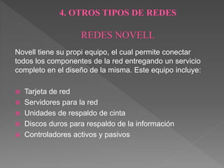 Novell tiene su propi equipo, el cual permite conectar
todos los componentes de la red entregando un servicio
completo en el diseño de la misma. Este equipo incluye:
 Tarjeta de red
 Servidores para la red
 Unidades de respaldo de cinta
 Discos duros para respaldo de la información
 Controladores activos y pasivos
 