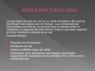 La topología de esta es red es un anillo alrededor del cual se
distribuyen las estaciones de trabajo. Las computadoras
conectadas a la red se comunican todo el tiempo entre sí
mediante un paquete de información (token) que está viajando
en todo momento a través de la red.
Características:
 Paquete de información
 Monitoreo de red
 Acepta múltiples tipos de cable
 Diseñadas para ambientes que tengan una amplia
capacidad de expansión en el ambiente PC o mini-macro
computadoras.
 