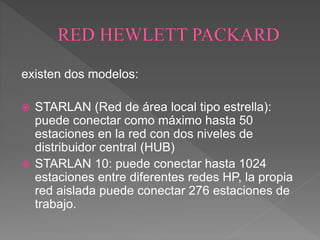 existen dos modelos:
 STARLAN (Red de área local tipo estrella):
puede conectar como máximo hasta 50
estaciones en la red con dos niveles de
distribuidor central (HUB)
 STARLAN 10: puede conectar hasta 1024
estaciones entre diferentes redes HP, la propia
red aislada puede conectar 276 estaciones de
trabajo.
 
