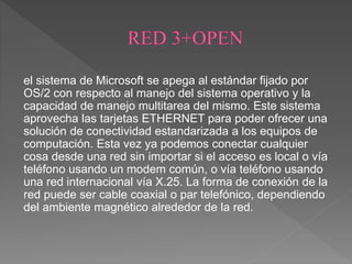 el sistema de Microsoft se apega al estándar fijado por
OS/2 con respecto al manejo del sistema operativo y la
capacidad de manejo multitarea del mismo. Este sistema
aprovecha las tarjetas ETHERNET para poder ofrecer una
solución de conectividad estandarizada a los equipos de
computación. Esta vez ya podemos conectar cualquier
cosa desde una red sin importar si el acceso es local o vía
teléfono usando un modem común, o vía teléfono usando
una red internacional vía X.25. La forma de conexión de la
red puede ser cable coaxial o par telefónico, dependiendo
del ambiente magnético alrededor de la red.
 