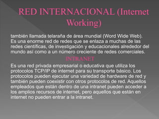 también llamada telaraña de área mundial (Word Wide Web).
Es una enorme red de redes que se enlaza a muchas de las
redes científicas, de investigación y educacionales alrededor del
mundo así como a un número creciente de redes comerciales.
INTRANET
Es una red privada empresarial o educativa que utiliza los
protocolos TCP/IP de internet para su transporte básico. Los
protocolos pueden ejecutar una variedad de hardware de red y
también pueden coexistir con otros protocolos de red. Aquellos
empleados que están dentro de una intranet pueden acceder a
los amplios recursos de internet, pero aquellos que están en
internet no pueden entrar a la intranet.
 
