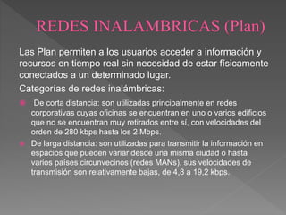 Las Plan permiten a los usuarios acceder a información y
recursos en tiempo real sin necesidad de estar físicamente
conectados a un determinado lugar.
Categorías de redes inalámbricas:
 De corta distancia: son utilizadas principalmente en redes
corporativas cuyas oficinas se encuentran en uno o varios edificios
que no se encuentran muy retirados entre sí, con velocidades del
orden de 280 kbps hasta los 2 Mbps.
 De larga distancia: son utilizadas para transmitir la información en
espacios que pueden variar desde una misma ciudad o hasta
varios países circunvecinos (redes MANs), sus velocidades de
transmisión son relativamente bajas, de 4,8 a 19,2 kbps.
 
