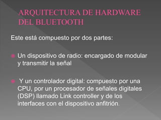 Este está compuesto por dos partes:
 Un dispositivo de radio: encargado de modular
y transmitir la señal
 Y un controlador digital: compuesto por una
CPU, por un procesador de señales digitales
(DSP) llamado Link controller y de los
interfaces con el dispositivo anfitrión.
 