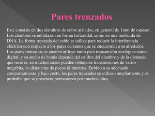 Este consiste en dos alambres de cobre aislados, en general de 1mm de espesor.
Los alambres se entrelazan en forma helicoidal, como en una molécula de
DNA. La forma trenzada del cable se utiliza para reducir la interferencia
eléctrica con respecto a los pares cercanos que se encuentran a su alrededor.
Los pares trenzados se pueden utilizar tanto para transmisión analógica como
digital, y su ancho de banda depende del calibre del alambre y de la distancia
que recorre; en muchos casos pueden obtenerse transmisiones de varios
megabits, en distancias de pocos kilómetros. Debido a su adecuado
comportamiento y bajo costo, los pares trenzados se utilizan ampliamente y es
probable que se presencia permanezca por muchos años.
 