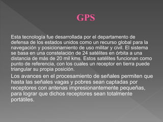 Esta tecnología fue desarrollada por el departamento de
defensa de los estados unidos como un recurso global para la
navegación y posicionamiento de uso militar y civil. El sistema
se basa en una constelación de 24 satélites en órbita a una
distancia de más de 20 mil kms. Estos satélites funcionan como
punto de referencia, con los cuales un receptor en tierra puede
triangular su propia posición.
Los avances en el procesamiento de señales permiten que
hasta las señales vagas y pobres sean captadas por
receptores con antenas impresionantemente pequeñas,
para lograr que dichos receptores sean totalmente
portátiles.
 