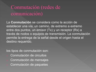 La Conmutación se considera como la acción de
establecer una vía, un camino, de extremo a extremo
entre dos puntos, un emisor (Tx) y un receptor (Rx) a
través de nodos o equipos de transmisión. La conmutación
permite la entrega de la señal desde el origen hasta el
destino requerido.
los tipos de conmutación son:
o Conmutación de circuitos
o Conmutación de mensajes
o Conmutación de paquetes
 