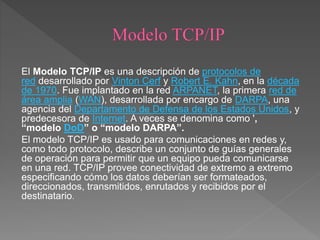 El Modelo TCP/IP es una descripción de protocolos de
red desarrollado por Vinton Cerf y Robert E. Kahn, en la década
de 1970. Fue implantado en la red ARPANET, la primera red de
área amplia (WAN), desarrollada por encargo de DARPA, una
agencia del Departamento de Defensa de los Estados Unidos, y
predecesora de Internet. A veces se denomina como ',
“modelo DoD” o “modelo DARPA”.
El modelo TCP/IP es usado para comunicaciones en redes y,
como todo protocolo, describe un conjunto de guías generales
de operación para permitir que un equipo pueda comunicarse
en una red. TCP/IP provee conectividad de extremo a extremo
especificando cómo los datos deberían ser formateados,
direccionados, transmitidos, enrutados y recibidos por el
destinatario.
 