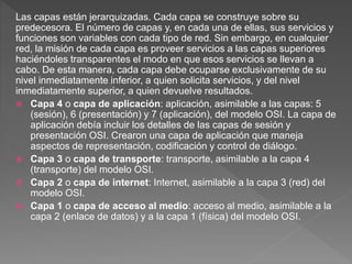Las capas están jerarquizadas. Cada capa se construye sobre su
predecesora. El número de capas y, en cada una de ellas, sus servicios y
funciones son variables con cada tipo de red. Sin embargo, en cualquier
red, la misión de cada capa es proveer servicios a las capas superiores
haciéndoles transparentes el modo en que esos servicios se llevan a
cabo. De esta manera, cada capa debe ocuparse exclusivamente de su
nivel inmediatamente inferior, a quien solicita servicios, y del nivel
inmediatamente superior, a quien devuelve resultados.
 Capa 4 o capa de aplicación: aplicación, asimilable a las capas: 5
(sesión), 6 (presentación) y 7 (aplicación), del modelo OSI. La capa de
aplicación debía incluir los detalles de las capas de sesión y
presentación OSI. Crearon una capa de aplicación que maneja
aspectos de representación, codificación y control de diálogo.
 Capa 3 o capa de transporte: transporte, asimilable a la capa 4
(transporte) del modelo OSI.
 Capa 2 o capa de internet: Internet, asimilable a la capa 3 (red) del
modelo OSI.
 Capa 1 o capa de acceso al medio: acceso al medio, asimilable a la
capa 2 (enlace de datos) y a la capa 1 (física) del modelo OSI.
 