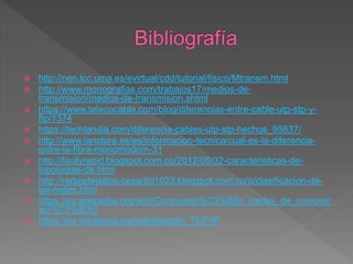  http://neo.lcc.uma.es/evirtual/cdd/tutorial/fisico/Mtransm.html
 http://www.monografias.com/trabajos17/medios-de-
transmision/medios-de-transmision.shtml
 https://www.telecocable.com/blog/diferencias-entre-cable-utp-stp-y-
ftp/1374
 https://techlandia.com/diferencia-cables-utp-stp-hechos_95837/
 http://www.lanstore.es/es/informacion-tecnica/cual-es-la-diferencia-
entre-la-fibra-monomodo/n-31
 http://facilyrapid.blogspot.com.co/2012/05/32-caracteristicas-de-
topologias-de.html
 http://redesdedatos-cesarito1023.blogspot.com.co/p/clasificacion-de-
las-redes.html
 https://es.wikipedia.org/wiki/Conmutaci%C3%B3n_(redes_de_comunic
aci%C3%B3n)
 https://es.wikipedia.org/wiki/Modelo_TCP/IP
 