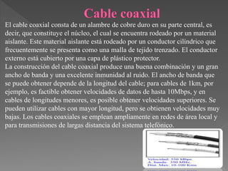 El cable coaxial consta de un alambre de cobre duro en su parte central, es
decir, que constituye el núcleo, el cual se encuentra rodeado por un material
aislante. Este material aislante está rodeado por un conductor cilíndrico que
frecuentemente se presenta como una malla de tejido trenzado. El conductor
externo está cubierto por una capa de plástico protector.
La construcción del cable coaxial produce una buena combinación y un gran
ancho de banda y una excelente inmunidad al ruido. El ancho de banda que
se puede obtener depende de la longitud del cable; para cables de 1km, por
ejemplo, es factible obtener velocidades de datos de hasta 10Mbps, y en
cables de longitudes menores, es posible obtener velocidades superiores. Se
pueden utilizar cables con mayor longitud, pero se obtienen velocidades muy
bajas. Los cables coaxiales se emplean ampliamente en redes de área local y
para transmisiones de largas distancia del sistema telefónico.
 