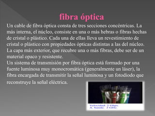Un cable de fibra óptica consta de tres secciones concéntricas. La
más interna, el núcleo, consiste en una o más hebras o fibras hechas
de cristal o plástico. Cada una de ellas lleva un revestimiento de
cristal o plástico con propiedades ópticas distintas a las del núcleo.
La capa más exterior, que recubre una o más fibras, debe ser de un
material opaco y resistente.
Un sistema de transmisión por fibra óptica está formado por una
fuente luminosa muy monocromática (generalmente un láser), la
fibra encargada de transmitir la señal luminosa y un fotodiodo que
reconstruye la señal eléctrica.
 