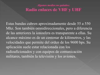Estas bandas cubren aproximadamente desde 55 a 550
Mhz. Son también omnidireccionales, pero a diferencia
de las anteriores la ionosfera es transparente a ellas. Su
alcance máximo es de un centenar de kilómetros, y las
velocidades que permite del orden de los 9600 bps. Su
aplicación suele estar relacionada con los
radioaficionados y con equipos de comunicación
militares, también la televisión y los aviones.
 