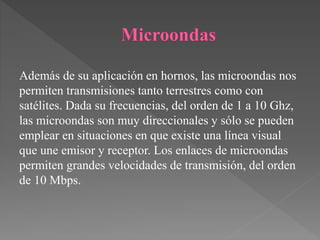 Además de su aplicación en hornos, las microondas nos
permiten transmisiones tanto terrestres como con
satélites. Dada su frecuencias, del orden de 1 a 10 Ghz,
las microondas son muy direccionales y sólo se pueden
emplear en situaciones en que existe una línea visual
que une emisor y receptor. Los enlaces de microondas
permiten grandes velocidades de transmisión, del orden
de 10 Mbps.
 