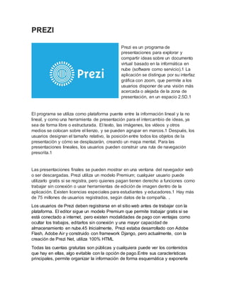 PREZI
Prezi es un programa de
presentaciones para explorar y
compartir ideas sobre un documento
virtual basado en la informática en
nube (software como servicio).1 La
aplicación se distingue por su interfaz
gráfica con zoom, que permite a los
usuarios disponer de una visión más
acercada o alejada de la zona de
presentación, en un espacio 2.5D.1
El programa se utiliza como plataforma puente entre la información lineal y la no
lineal, y como una herramienta de presentación para el intercambio de ideas, ya
sea de forma libre o estructurada. El texto, las imágenes, los vídeos y otros
medios se colocan sobre el lienzo, y se pueden agrupar en marcos.1 Después, los
usuarios designan el tamaño relativo, la posición entre todos los objetos de la
presentación y cómo se desplazarán, creando un mapa mental. Para las
presentaciones lineales, los usuarios pueden construir una ruta de navegación
prescrita.1
Las presentaciones finales se pueden mostrar en una ventana del navegador web
o ser descargadas. Prezi utiliza un modelo Premium; cualquier usuario puede
utilizarlo gratis si se registra, pero quienes pagan tienen derecho a funciones como
trabajar sin conexión o usar herramientas de edición de imagen dentro de la
aplicación. Existen licencias especiales para estudiantes y educadores.1 Hay más
de 75 millones de usuarios registrados, según datos de la compañía. .
Los usuarios de Prezi deben registrarse en el sitio web antes de trabajar con la
plataforma. El editor sigue un modelo Premium que permite trabajar gratis si se
está conectado a internet, pero existen modalidades de pago con ventajas como
ocultar los trabajos, editarlos sin conexión y una mayor capacidad de
almacenamiento en nube.45 Inicialmente, Prezi estaba desarrollado con Adobe
Flash, Adobe Air y construido con framework Django, pero actualmente, con la
creación de Prezi Net, utiliza 100% HTML
Todas las cuentas gratuitas son públicas y cualquiera puede ver los contenidos
que hay en ellas, algo evitable con la opción de pago.Entre sus características
principales, permite organizar la información de forma esquemática y exponerla
 