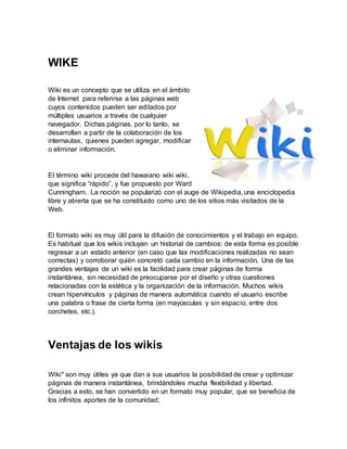 WIKE
Wiki es un concepto que se utiliza en el ámbito
de Internet para referirse a las páginas web
cuyos contenidos pueden ser editados por
múltiples usuarios a través de cualquier
navegador. Dichas páginas, por lo tanto, se
desarrollan a partir de la colaboración de los
internautas, quienes pueden agregar, modificar
o eliminar información.
El término wiki procede del hawaiano wiki wiki,
que significa “rápido”, y fue propuesto por Ward
Cunningham. La noción se popularizó con el auge de Wikipedia, una enciclopedia
libre y abierta que se ha constituido como uno de los sitios más visitados de la
Web.
El formato wiki es muy útil para la difusión de conocimientos y el trabajo en equipo.
Es habitual que los wikis incluyan un historial de cambios: de esta forma es posible
regresar a un estado anterior (en caso que las modificaciones realizadas no sean
correctas) y corroborar quién concretó cada cambio en la información. Una de las
grandes ventajas de un wiki es la facilidad para crear páginas de forma
instantánea, sin necesidad de preocuparse por el diseño y otras cuestiones
relacionadas con la estética y la organización de la información. Muchos wikis
crean hipervínculos y páginas de manera automática cuando el usuario escribe
una palabra o frase de cierta forma (en mayúsculas y sin espacio, entre dos
corchetes, etc.).
Ventajas de los wikis
Wiki* son muy útiles ya que dan a sus usuarios la posibilidad de crear y optimizar
páginas de manera instantánea, brindándoles mucha flexibilidad y libertad.
Gracias a esto, se han convertido en un formato muy popular, que se beneficia de
los infinitos aportes de la comunidad;
 