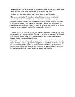* es esperable que el contenido de los wikis sea vigente, aunque esto depende de
varios factores, como ser la popularidad de la materia que tratan;
* vuelven muy sencilla la revisión del trabajo antes de la publicación;
* En un ámbito estudiantil, incentivan a los alumnos gracias a combinar el
aprendizaje con el uso de la tecnología, y los motiva a trabajar en grupo;
* dependiendo del proyecto, son económicos de crear y de mantener;* ofrecen la
posibilidad de escribir cada artículo en diferentes idiomas. Una vez publicados,
usuarios de todo el mundo pueden acceder con facilidad a la versión de su interés,
dado que cada una puede mostrar los enlaces a las restantes.
Tienen la opción de etiquetar, titular y describir las fotos de sus productos; lo cual
debe hacerse de forma estratégica para que los motores de búsqueda las indexen
a su base de datos y, por lo tanto, las incluya entre sus sugerencia principales
cuando alguien ingrese a Google Imagen.
Otra utilidad interesante que se le puede dar es compartir el proceso de evolución
de un producto o proyecto, publicando imágenes de cada fase del mismo para que
las personas desarrollen interés en conocer el resultado final. Esto les permite
sentirse parte del proceso, verificar el compromiso de la empresa en cumplir con
los plazos establecidos y confiar más en la calidad del producto.
 