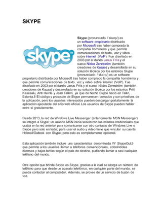 SKYPE
Skype (pronunciado /ˈskaɪp/) es
un software propietario distribuido
por Microsoft tras haber comprado la
compañía homónima y que permite
comunicaciones de texto, voz y vídeo
sobre Internet (VoIP). Fue diseñado en
2003 por el danés Janus Friis y el
sueco Niklas Zennström (también
creadores de Kazaa) y desarrollada en su
solución técnica por los estonios Skype
(pronunciado /ˈskaɪp/) es un software
propietario distribuido por Microsoft tras haber comprado la compañía homónima y
que permite comunicaciones de texto, voz y vídeo sobre Internet (VoIP). Fue
diseñado en 2003 por el danés Janus Friis y el sueco Niklas Zennström (también
creadores de Kazaa) y desarrollada en su solución técnica por los estonios Priit
Kasesalu, Ahti Heinla y Jaan Tallinn, ya que de hecho Skype nació en Tallin,
Estonia.8 El código y protocolo de Skype permanecen cerrados y son privativos de
la aplicación, pero los usuarios interesados pueden descargar gratuitamente la
aplicación ejecutable del sitio web oficial. Los usuarios de Skype pueden hablar
entre sí gratuitamente.
Desde 2013, la red de Windows Live Messenger (anteriormente MSN Messenger)
se integró a Skype; un usuario MSN inicia sesión con las mismas credenciales que
usaba en la red anterior para comunicarse con otro contacto de Windows Live o
Skype pero solo en texto; para usar el audio y video tiene que vincular su cuenta
Hotmail/Outlook con Skype, pero esto es completamente opcional.
Esta aplicación también incluye una característica denominada YY SkypeOut,9
que permite a los usuarios llamar a teléfonos convencionales, cobrándoles
diversas y bajas tarifas según el país de destino, pudiendo llamar a casi cualquier
teléfono del mundo.
Otra opción que brinda Skype es Skype, gracias a la cual se otorga un número de
teléfono para que desde un aparato telefónico, en cualquier parte del mundo, se
pueda contactar al computador. Además, se provee de un servicio de buzón de
voz.
 