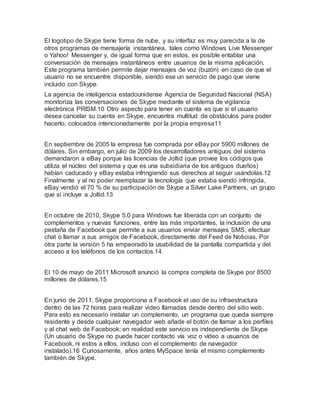 El logotipo de Skype tiene forma de nube, y su interfaz es muy parecida a la de
otros programas de mensajería instantánea, tales como Windows Live Messenger
o Yahoo! Messenger y, de igual forma que en estos, es posible entablar una
conversación de mensajes instantáneos entre usuarios de la misma aplicación.
Este programa también permite dejar mensajes de voz (buzón) en caso de que el
usuario no se encuentre disponible, siendo ese un servicio de pago que viene
incluido con Skype.
La agencia de inteligencia estadounidense Agencia de Seguridad Nacional (NSA)
monitoriza las conversaciones de Skype mediante el sistema de vigilancia
electrónica PRISM.10 Otro aspecto para tener en cuenta es que si el usuario
desea cancelar su cuenta en Skype, encuentra multitud de obstáculos para poder
hacerlo, colocados intencionadamente por la propia empresa11
En septiembre de 2005 la empresa fue comprada por eBay por 5900 millones de
dólares. Sin embargo, en julio de 2009 los desarrolladores antiguos del sistema
demandaron a eBay porque las licencias de Joltid (que provee los códigos que
utiliza el núcleo del sistema y que es una subsidiaria de los antiguos dueños)
habían caducado y eBay estaba infringiendo sus derechos al seguir usándolas.12
Finalmente y al no poder reemplazar la tecnología que estaba siendo infringida,
eBay vendió el 70 % de su participación de Skype a Silver Lake Partners, un grupo
que sí incluye a Joltid.13
En octubre de 2010, Skype 5.0 para Windows fue liberada con un conjunto de
complementos y nuevas funciones, entre las más importantes, la inclusión de una
pestaña de Facebook que permite a sus usuarios enviar mensajes SMS, efectuar
chat o llamar a sus amigos de Facebook, directamente del Feed de Noticias. Por
otra parte la versión 5 ha empeorado la usabilidad de la pantalla compartida y del
acceso a los teléfonos de los contactos.14
El 10 de mayo de 2011 Microsoft anunció la compra completa de Skype por 8500
millones de dólares.15
En junio de 2011, Skype proporciona a Facebook el uso de su infraestructura
dentro de las 72 horas para realizar video llamadas desde dentro del sitio web.
Para esto es necesario instalar un complemento, un programa que queda siempre
residente y desde cualquier navegador web añade el botón de llamar a los perfiles
y al chat web de Facebook; en realidad este servicio es independiente de Skype
(Un usuario de Skype no puede hacer contacto vía voz o vídeo a usuarios de
Facebook, ni estos a ellos, incluso con el complemento de navegador
instalado).16 Curiosamente, años antes MySpace tenía el mismo complemento
también de Skype.
 