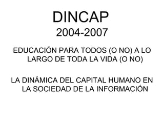 DINCAP
          2004-2007
EDUCACIÓN PARA TODOS (O NO) A LO
   LARGO DE TODA LA VIDA (O NO)

LA DINÁMICA DEL CAPITAL HUMANO EN
   LA SOCIEDAD DE LA INFORMACIÓN
 