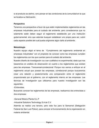 si el producto es dañino, sino pensar en las condiciones de la comunidad en la que
se localiza su fabricación.


Perspectiva
Tenemos una perspectiva a favor de que estén implementados reglamentos en las
empresas industriales para el cuidado del ambiente, pero consideramos que no
solamente están deban seguir el reglamento establecido por una institución
gubernamental, sino que además busquen establecer uno propio para así, cubrir
cada aspecto posible del cual pueda originarse algún daño al ambiente.


Metodología
Nuestro equipo eligió el tema de    “Cumplimiento del reglamento ambiental en
empresas industriales” con el propósito de conocer como las empresas cumplen
los reglamentos con los que cuentan para el cuidado del ambiente.
Nuestro diseño de investigación va a ser cualitativo no experimental, dado que nos
basaremos en análisis de observación en cuanto a los reglamentos que existan
para las empresas. Transversal-correlacional: Porque nos vamos a enfocar en el
reglamento actual que posean las empresas, correlacional porque buscaremos
crear una relación y posteriormente una comparación entre el reglamento
proporcionado por el gobierno, con el reglamento interno en las empresas. Las
técnicas de investigación que utilizamos para nuestra investigación son las
siguientes:
-Entrevistas.
Buscando conocer los reglamentos de las empresas, realizamos dos entrevistas a
dos empresas:

-General Motors Planta S.L.P
-Industrial Solutions Technology S.A de C.V
Además se realizo una tercera, pero esta fue para la Semarnat (Delegación
Federal de San Luis Potosí), para conocer el funcionamiento de la organización en
materia ambiental.




                                     Página 9
 