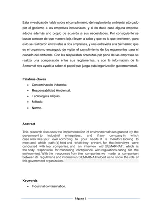 Esta investigación habla sobre el cumplimiento del reglamiento ambiental otorgado
por el gobierno a las empresas industriales, y si en dado caso alguna empresa
adopte además uno propio de acuerdo a sus necesidades. Por consiguiente se
busco conocer de que manera lo(s) llevan a cabo y que es lo que previenen, para
esto se realizaron entrevistas a dos empresas, y una entrevista a la Semarnat, que
es el organismo encargado de vigilar el cumplimiento de los reglamentos para el
cuidado del ambiente. Con las respuestas obtenidas por parte de las empresas se
realizo una comparación entre sus reglamentos, y con la información de la
Semarnat nos ayudo a saber el papel que juega esta organización gubernamental.



Palabras claves
      Contaminación Industrial.
      Responsabilidad Ambiental.
      Tecnologías limpias.
      Método.
      Norma.




Abstract

This research discusses the implementation of environmentalrules granted by the
government to    industrial    enterprises, and    if any  company in     which
case also take your own according to your needs. It is therefore looking to
meet and which path (s) held and what they prevent, for that interviews were
conducted with two companies, and an interview with SEMARNAT, which is
the body responsible for monitoring compliance with regulations caring for the
environment. With the responses from the companies we made a comparison
between its regulations and information SEMARNAThelped us to know the role of
this government organization.




Keywords
      Industrial contamination.


                                     Página 1
 