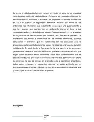 La era de la globalización hatraído consigo un interés por parte de las empresas
hacia la preservación del medioambiente. En base a los resultados obtenidos en
esta investigación nos dimos cuenta que, las empresas industriales establecidas
en S.L.P si cuentan un reglamento ambiental, después por medio de las
entrevistas nos informamos que inicialmente se rigen por uno gubernamental y
que hay algunas que cuentan con un reglamento interno en base a sus
necesidades y el modo de trabajo que tengan. Posteriormenteal conocer y analizar
los reglamentos de las empresas que visitamos, esto fue posible pormedio de
información documental e información de las mismas entrevistas, pudimos
compararlos y afirmamos que los reglamentos son los adecuados para la
preservación del ambiente,la diferencia es que no todas las empresas los cumplen
debidamente. Es aquí donde la Semarnat, le da una sanción a las empresas,
generalmente monetaria pero también buscan que la empresa repare el daño que
hayan podido causar al medio. Finalmente todas estas consideraciones que se
están haciendo para preservar un equilibrio ambiental nos demuestra que ahora
las empresas no solo se enfocan en el ámbito social o económico, al contrario,
todas estas revisiones, y constantes mejorías se están volviendo en un
instrumento poderoso en los procesos de cambio para concientizar e interesar a la
población por el cuidado del medio en el que vive.




Bibliografía




                                     Página
                                     20
 