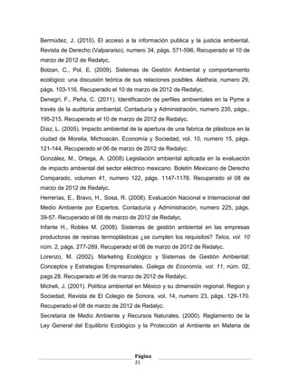 Bermúdez, J. (2010). El acceso a la información publica y la justicia ambiental.
Revista de Derecho (Valparaíso), numero 34, págs. 571-596. Recuperado el 10 de
marzo de 2012 de Redalyc.
Bolzan, C., Pol, E. (2009). Sistemas de Gestión Ambiental y comportamiento
ecológico: una discusión teórica de sus relaciones posibles. Aletheia, numero 29,
págs. 103-116. Recuperado el 10 de marzo de 2012 de Redalyc.
Denegrí, F., Peña, C. (2011). Identificación de perfiles ambientales en la Pyme a
través de la auditoria ambiental. Contaduría y Administración, numero 235, págs.,
195-215. Recuperado el 10 de marzo de 2012 de Redalyc.
Díaz, L. (2005). Impacto ambiental de la apertura de una fabrica de plásticos en la
ciudad de Morelia, Michoacán. Economía y Sociedad, vol. 10, numero 15, págs.
121-144. Recuperado el 06 de marzo de 2012 de Redalyc.
González, M., Ortega, A. (2008) Legislación ambiental aplicada en la evaluación
de impacto ambiental del sector eléctrico mexicano. Boletín Mexicano de Derecho
Comparado, volumen 41, numero 122, págs. 1147-1178. Recuperado el 08 de
marzo de 2012 de Redalyc.
Herrerías, E., Bravo, H., Sosa, R. (2008). Evaluación Nacional e Internacional del
Medio Ambiente por Expertos. Contaduría y Administración, numero 225, págs.
39-57. Recuperado el 08 de marzo de 2012 de Redalyc.
Infante H., Robles M. (2008). Sistemas de gestión ambiental en las empresas
productoras de resinas termoplásticas ¿se cumplen los requisitos? Telos, vol. 10
núm. 2, págs. 277-289. Recuperado el 06 de marzo de 2012 de Redalyc.
Lorenzo, M. (2002). Marketing Ecológico y Sistemas de Gestión Ambiental:
Conceptos y Estrategias Empresariales. Galega de Economía, vol. 11, núm. 02,
pags.28. Recuperado el 06 de marzo de 2012 de Redalyc.
Micheli, J. (2001). Política ambiental en México y su dimensión regional. Region y
Sociedad, Revista de El Colegio de Sonora, vol. 14, numero 23, págs. 129-170.
Recuperado el 08 de marzo de 2012 de Redalyc.
Secretaria de Medio Ambiente y Recursos Naturales. (2000). Reglamento de la
Ley General del Equilibrio Ecológico y la Protección al Ambiente en Materia de




                                     Página
                                     21
 