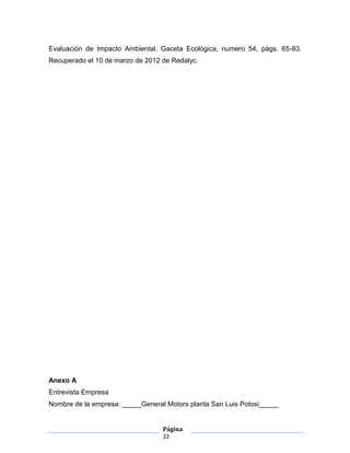 Evaluación de Impacto Ambiental. Gaceta Ecológica, numero 54, págs. 65-83.
Recuperado el 10 de marzo de 2012 de Redalyc.




Anexo A
Entrevista Empresa
Nombre de la empresa: _____General Motors planta San Luis Potosi_____


                                  Página
                                  22
 