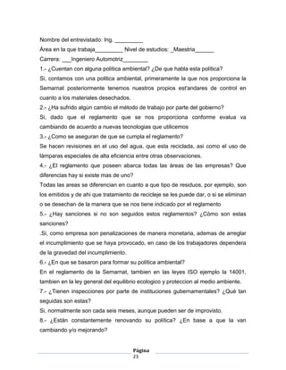 Nombre del entrevistado: Ing. _________
Área en la que trabaja_________ Nivel de estudios: _Maestria______
Carrera: ___Ingeniero Automotriz________
1.- ¿Cuentan con alguna política ambiental? ¿De que habla esta política?
Si, contamos con una politica ambiental, primeramente la que nos proporciona la
Semarnat posteriormente tenemos nuestros propios est'andares de control en
cuanto a los materiales desechados.
2.- ¿Ha sufrido algún cambio el método de trabajo por parte del gobierno?
Si, dado que el reglamento que se nos proporciona conforme evalua va
cambiando de acuerdo a nuevas tecnologias que utilicemos
3.- ¿Como se aseguran de que se cumpla el reglamento?
Se hacen revisiones en el uso del agua, que esta reciclada, asi como el uso de
làmparas especiales de alta eficiencia entre otras observaciones.
4.- ¿El reglamento que poseen abarca todas las áreas de las empresas? Que
diferencias hay si existe mas de uno?
Todas las areas se diferencian en cuanto a que tipo de residuos, por ejemplo, son
los emitidos y de ahi que tratamiento de recicleje se les puede dar, o si se eliminan
o se desechan de la manera que se nos tiene indicado por el reglamento
5.- ¿Hay sanciones si no son seguidos estos reglamentos? ¿Cómo son estas
sanciones?
.Si, como empresa son penalizaciones de manera monetaria, ademas de arreglar
el incumplimiento que se haya provocado, en caso de los trabajadores dependera
de la gravedad del incumplimiento.
6.- ¿En que se basaron para formar su política ambiental?
En el reglamento de la Semarnat, tambien en las leyes ISO ejemplo la 14001,
tambien en la ley general del equilibrio ecologico y proteccion al medio ambiente.
7.- ¿Tienen inspecciones por parte de instituciones gubernamentales? ¿Qué tan
seguidas son estas?
Si, normalmente son cada seis meses, aunque pueden ser de improvisto.
8.- ¿Están constantemente renovando su política? ¿En base a que la van
cambiando y/o mejorando?


                                      Página
                                      23
 