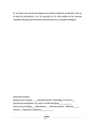 Si, en base a las nuevas tecnologias que vayamos utilizando tal ejemplo como en
el area de manufactura, o en la reducción en lo más posible de los recursos
naturales utilizados para fomentar la permanencia de un equilibrio ecologico.




Entrevista Empresa
Nombre de la empresa: ____Industrial Solution Technology, S.A de C.V__
Nombre del entrevistado: Ing. Héctor Carrillo Rodríguez____________
Área en la que trabaja____Manufactura___ Nivel de estudios: _Maestría______
Carrera: __Ingeniero en Sistemas____________


                                     Página
                                     24
 