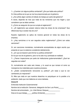 1.- ¿Cuentan con alguna política ambiental? ¿De que habla esta política?
Si, Esta política es la que se nos fue proporcionada por el gobierno.
2. ¿Ha sufrido algún cambio el método de trabajo por parte del gobierno?
A veces, depende de mas que nada de las revisiones que nos hagan y que
consideran que se debe cambiar.
3. ¿Como se aseguran de que se cumpla el reglamento?
4.- ¿El reglamento que poseen abarca todas las áreas de las empresas? Que
diferencias hay si existe mas de uno?

Nuestro reglamento se aplica de manera general en todas las áreas de la
empresa.
5.- ¿Hay sanciones si no son seguidos estos reglamentos? ¿Cómo son estas
sanciones?

Si, son sanciones monetarias, normalmente acompañadas de algún escrito que
presente en que no estamos cumpliendo debidamente.
6.- ¿En que se basaron para formar su política ambiental?
En la que nos dio el gobierno, pero no ha sido muy cambiada en realidad.
7.- ¿Tienen inspecciones por parte de instituciones gubernamentales? ¿Qué tan
seguidas son estas?

Si, normalmente son cada seis meses, y lo usual es que revisen el como se
manejamos los materiales para nuestros procesos.
8.- ¿Están constantemente renovando su política? ¿En base a que la van
cambiando y/o mejorando?
Si, Más que nada en que nuestros desechos no perjudiquen en lo posible a la
población, dado que nos hallamos en zona habitada.
Anexo B
Entrevista Institución Gubernamental
Nombre de la institución: Semarnat, delegación de San Luis Potosí______
Nombre del entrevistado: _Lic. Uriel Alonso Vázquez_____________
Área en la que trabaja______política Ambiental____________



                                       Página
                                       25
 