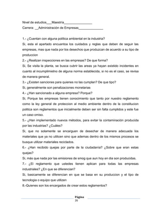 Nivel de estudios___Maestría________________
Carrera: __Administración de Empresas______________


1.- ¿Cuentan con alguna política ambiental en la industria?
Si, esta el apartado encuantoa los cuidados y reglas que deben de seguir las
empresas, mas que nada por los desechos que produzcan de acuerdo a su tipo de
produccion
2.- ¿Realizan inspecciones en las empresas? De que forma?
Si, Se visita la planta, se busca cubrir las areas ya hayan existido incidentes en
cuanto al incumplimietno de alguna norma establecida, si no es el caso, se revisa
de manera general.
3.- ¿Existen sanciones para quienes no las cumplan? De que tipo?
Si, generalmente son penalizaciones monetarias
4.- ¿Han sancionado a alguna empresa? Porque?
Si, Porque las empresas tienen conocimiento que tanto por nuestro reglamento
como la ley general de proteccion al medio ambiente dentro de la constitucion
politica son reglamentos que inicialmente deben ser sin falta cumplidos y este fue
un caso omiso.
5.- ¿Han implementado nuevos métodos, para evitar la contaminación producida
por las industrias? ¿Cuáles?
Si, que no solamente se encarguen de desechar de manera adecuada los
materiales que ya no utilicen sino que ademas dentro de los mismos procesos se
busque utilizar materiales reciclados.
6.- ¿Han recibido quejas por parte de la ciudadanía? ¿Sobre que eran estas
quejas?
Si, más que nada por las emisiones de smog que aun hoy en dia son producidas.
7.- ¿El reglamento que ustedes tienen aplican para todas las empresas
industriales? ¿En que se diferencian?
Si, basicamente se diferencian en que se basa en su produccion y el tipo de
tecnologia o equipo que utilizen
8.-Quienes son los encargados de crear estos reglamentos?


                                         Página
                                         26
 
