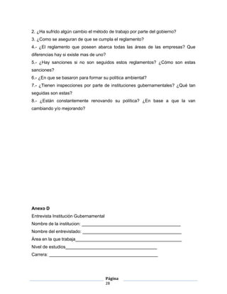 2. ¿Ha sufrido algún cambio el método de trabajo por parte del gobierno?
3. ¿Como se aseguran de que se cumpla el reglamento?
4.- ¿El reglamento que poseen abarca todas las áreas de las empresas? Que
diferencias hay si existe mas de uno?
5.- ¿Hay sanciones si no son seguidos estos reglamentos? ¿Cómo son estas
sanciones?
6.- ¿En que se basaron para formar su política ambiental?
7.- ¿Tienen inspecciones por parte de instituciones gubernamentales? ¿Qué tan
seguidas son estas?
8.- ¿Están constantemente renovando su política? ¿En base a que la van
cambiando y/o mejorando?




Anexo D
Entrevista Institución Gubernamental
Nombre de la institucion: ________________________________________
Nombre del entrevistado: ________________________________________
Área en la que trabaja___________________________________________
Nivel de estudios_____________________________________
Carrera: ____________________________________________




                                       Página
                                       28
 