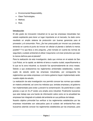 Environmental Responsibility.
      Clean Technologies.
      Method.
      Rule.



Introducción
El alto grado de innovación industrial en la que las empresas industriales han
estado explotando para tener un lugar importante en el mercado, ha dado como
resultado un amplio sistema de producción con buenas ganancias para el
proveedor y el consumidor. Pero ¿Se han preocupado por innovar sus productos
teniendo en cuenta el punto de innovar sin afectar al planeta o dañarlo lo menos
posible? Y lo que lleva a otra pregunta, ¿Han tomado en cuenta las normas de
seguridad y cuidado ambiental al utilizar maquinaria o al crear productos que sean
lo menos dañinos para el planeta?
Para la realización de esta investigación, dado que vivimos en el estado de San
Luis Potosi, en la capital, se delimito el tema a nuestra ciudad, específicamente a
lo que es la zona industrial, su duración fue aproximadamente de cinco meses.
Debido a que analizaremos los reglamentos ambientales establecidos, nuestro
sujeto de estudio serán las empresas industriales, por consiguiente los
reglamentos que estas empresas o el mismo gobierno hayan implementado serán
nuestro objeto de estudio.
La realización de esta investigación nos permitió conocer las normas que existen
en materia ambiental, así como los métodos que, tantolas empresas y el gobierno
han implementado para evitar y prevenir la contaminación. Se podrá llevar a cabo
gracias a que en S.L.P existe una amplia zona industrial. Finalmente buscamos
que este trabajo sea una fuente de información sobre como en la actualidad las
empresas han integrado el cuidado del ambiente en sus políticas de trabajo.
Nuestro objetivo primordial fue verificar si los reglamentos establecidos por las
empresas industriales son adecuados para el cuidado del ambiente.Para esto
buscamos además conocer los reglamentos establecidos por las empresas, para



                                      Página 2
 