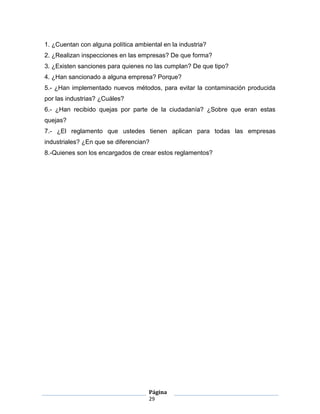 1. ¿Cuentan con alguna política ambiental en la industria?
2. ¿Realizan inspecciones en las empresas? De que forma?
3. ¿Existen sanciones para quienes no las cumplan? De que tipo?
4. ¿Han sancionado a alguna empresa? Porque?
5.- ¿Han implementado nuevos métodos, para evitar la contaminación producida
por las industrias? ¿Cuáles?
6.- ¿Han recibido quejas por parte de la ciudadanía? ¿Sobre que eran estas
quejas?
7.- ¿El reglamento que ustedes tienen aplican para todas las empresas
industriales? ¿En que se diferencian?
8.-Quienes son los encargados de crear estos reglamentos?




                                     Página
                                     29
 